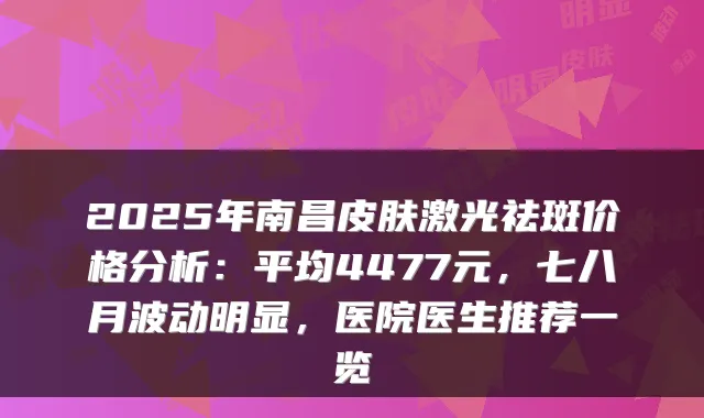 2025年南昌皮肤激光祛斑价格分析:平均4477元,七八月波动明显,医院医生推荐一览