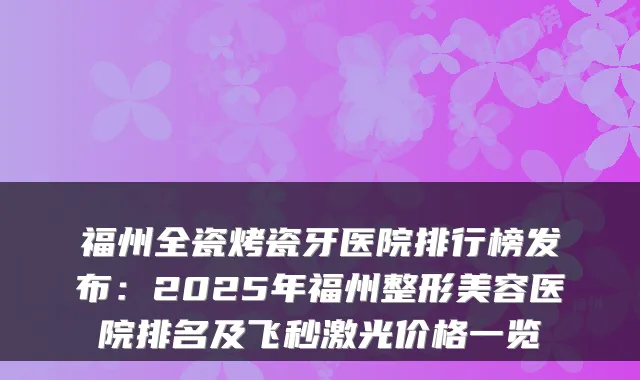 福州全瓷烤瓷牙医院排行榜发布：2025年福州整形美容医院排名及飞秒激光价格一览