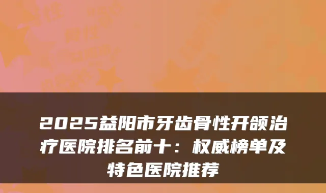 2025益阳市牙齿骨性开颌医院排名前十：榜单及特色医院推荐