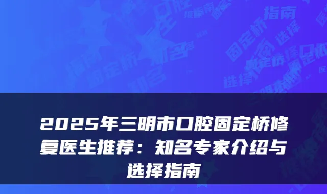 2025年三明市口腔固定桥修复医生推荐:知名专家介绍与选择指南