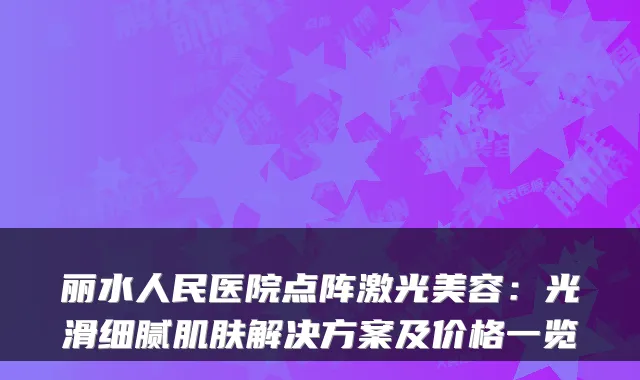 丽水人民医院点阵激光美容:光滑细腻肌肤解决方案及价格一览