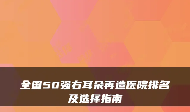 全国50强右耳朵再造医院排名及选择指南