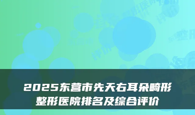 2025东营市先天右耳朵畸形整形医院排名及综合评价