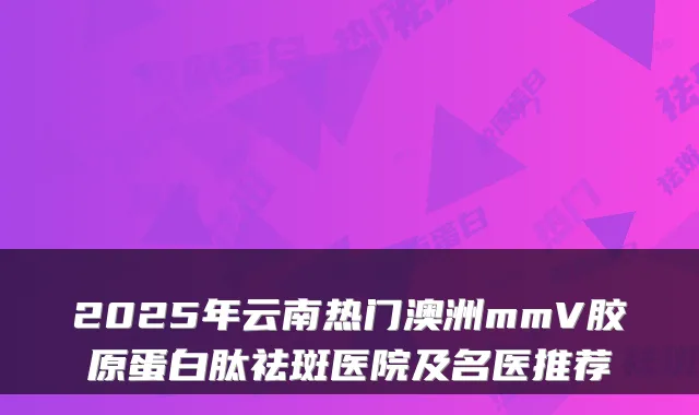 2025年云南热门澳洲mmV胶原蛋白肽祛斑医院及名医推荐