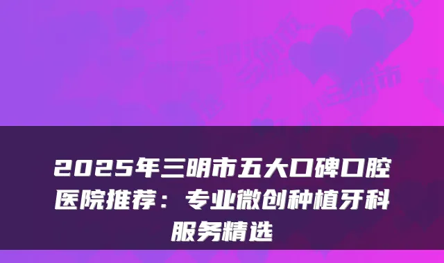 2025年三明市五大口碑口腔医院推荐：专业微创种植牙科服务精选
