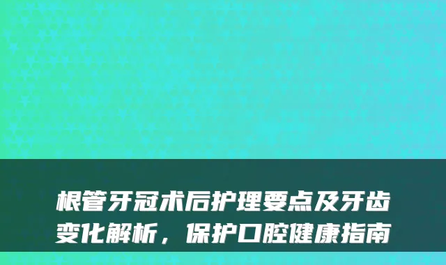 根管牙冠术后护理要点及牙齿变化解析，保护口腔健康指南
