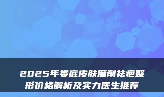 2025年娄底皮肤磨削祛疤整形价格解析及实力医生推荐