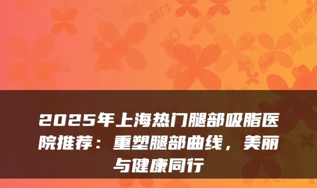 2025年上海热门腿部吸脂医院推荐：重塑腿部曲线，美丽与健康同行
