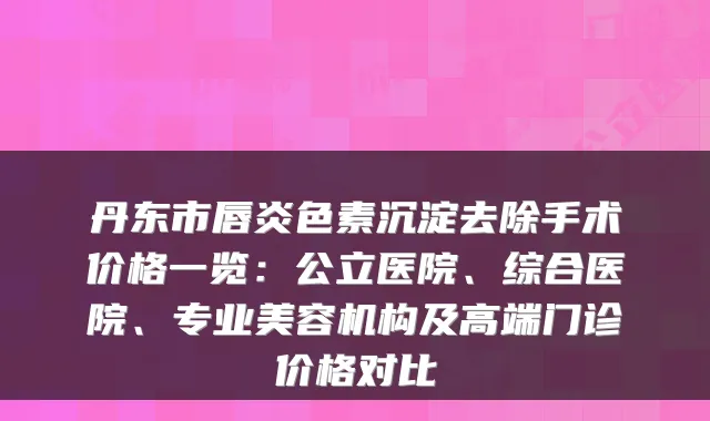 丹东市唇炎色素沉淀去除手术价格一览：公立医院、综合医院、专业美容机构及高端门诊价格对比