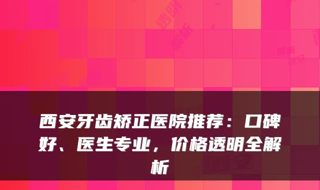 西安牙齿矫正医院推荐：口碑好、医生专业，价格透明全解析