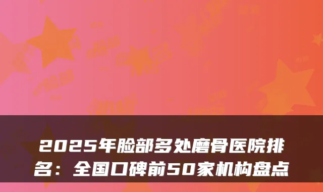 2025年脸部多处磨骨医院排名：全国口碑前50家机构盘点