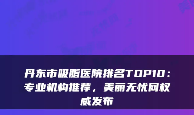 丹东市吸脂医院排名TOP10:专业机构推荐,美丽无忧网权威发布