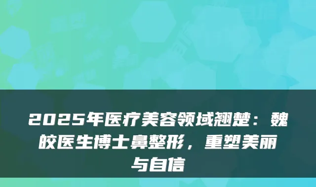 2025年医疗美容领域翘楚：魏皎医生博士鼻整形，重塑美丽与自信