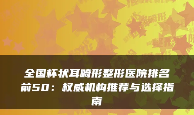 全国杯状耳畸形整形医院排名前50：机构推荐与选择指南