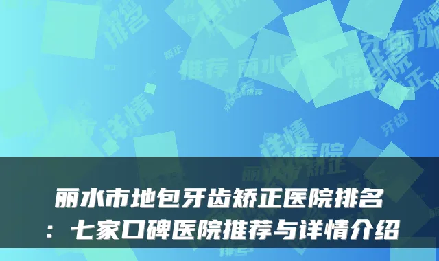 丽水市地包牙齿矫正医院排名：七家口碑医院推荐与详情介绍