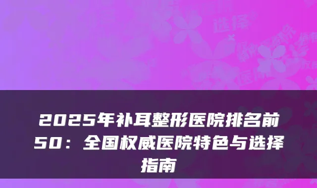 2025年补耳整形医院排名前50：全国医院特色与选择指南