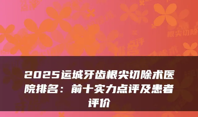 2025运城牙齿根尖切除术医院排名：前十实力点评及患者评价