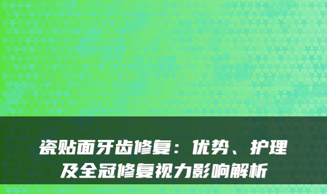 瓷贴面牙齿修复：优势、护理及全冠修复视力影响解析