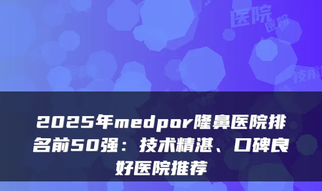 2025年medpor隆鼻医院排名前50强：技术精湛、口碑良好医院推荐