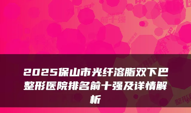 2025保山市光纤溶脂双下巴整形医院排名前十强及详情解析