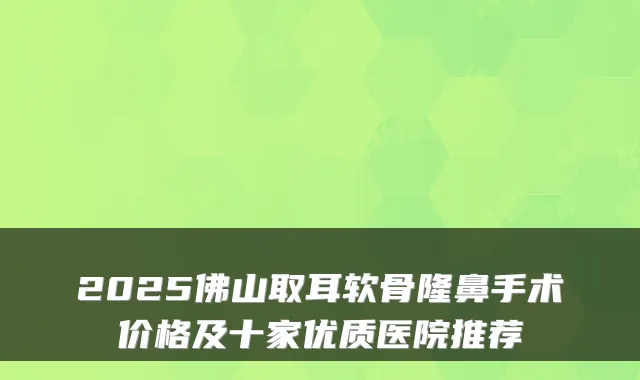 2025佛山取耳软骨隆鼻手术价格及十家优质医院推荐