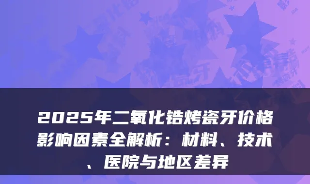 2025年二氧化锆烤瓷牙价格影响因素全解析：材料、技术、医院与地区差异