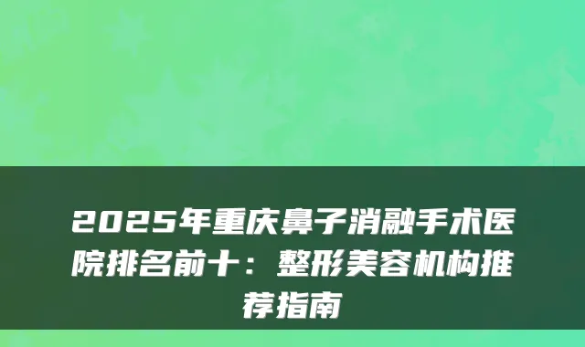 2025年重庆鼻子消融手术医院排名前十：整形美容机构推荐指南