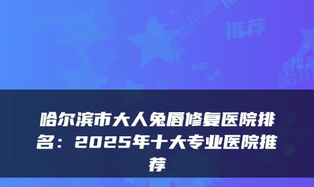 哈尔滨市大人兔唇修复医院排名:2025年十大专业医院推荐