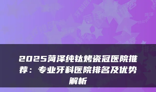 2025菏泽纯钛烤瓷冠医院推荐:专业牙科医院排名及优势解析