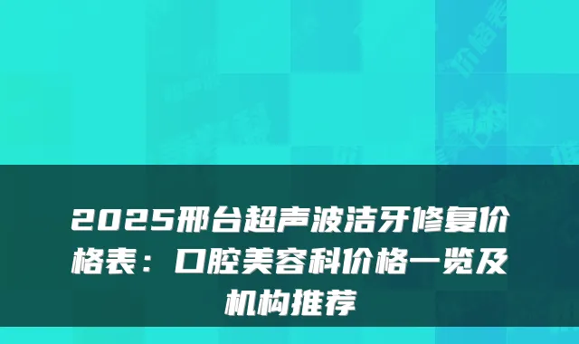 2025邢台超声波洁牙修复价格表：口腔美容科价格一览及机构推荐