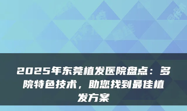 2025年东莞植发医院盘点:多院特色技术,助您找到佳植发方案