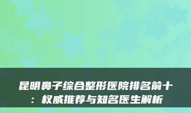 昆明鼻子综合整形医院排名前十:推荐与知名医生解析