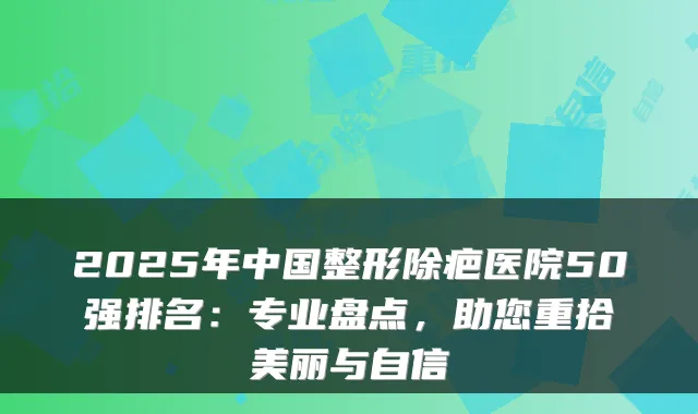 2025年中国整形除疤医院50强排名：专业盘点，助您重拾美丽与自信