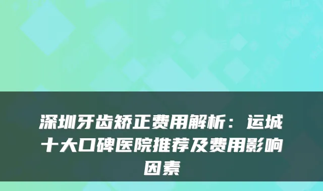 深圳牙齿矫正费用解析：运城十大口碑医院推荐及费用影响因素