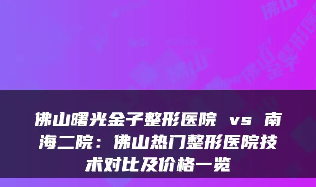 佛山曙光金子整形医院 vs 南海二院：佛山热门整形医院技术对比及价格一览