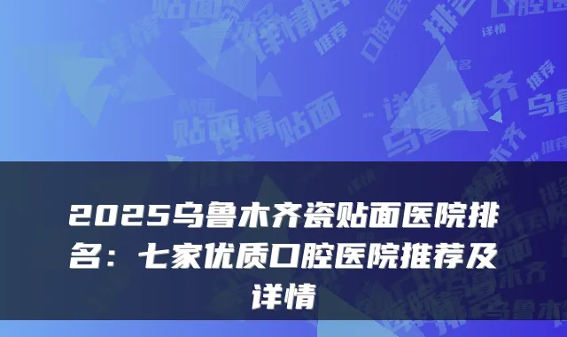 2025乌鲁木齐瓷贴面医院排名:七家优质口腔医院推荐及详情