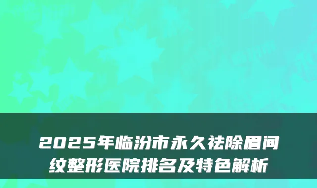2025年临汾市永久祛除眉间纹整形医院排名及特色解析