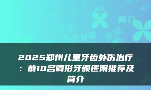 2025郑州儿童牙齿外伤:前10名畸形牙颌医院推荐及简介