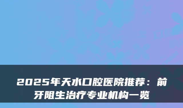 2025年天水口腔医院推荐:前牙阻生专业机构一览