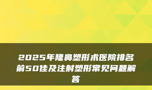 2025年隆鼻塑形术医院排名前50佳及注射塑形常见问题解答
