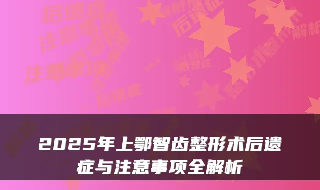 2025年上鄂智齿整形术后遗症与注意事项全解析