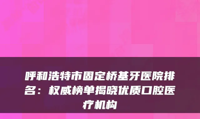 呼和浩特市固定桥基牙医院排名:榜单揭晓优质口腔医疗机构