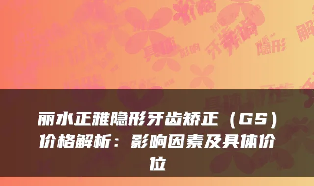 丽水正雅隐形牙齿矫正（GS）价格解析：影响因素及具体价位