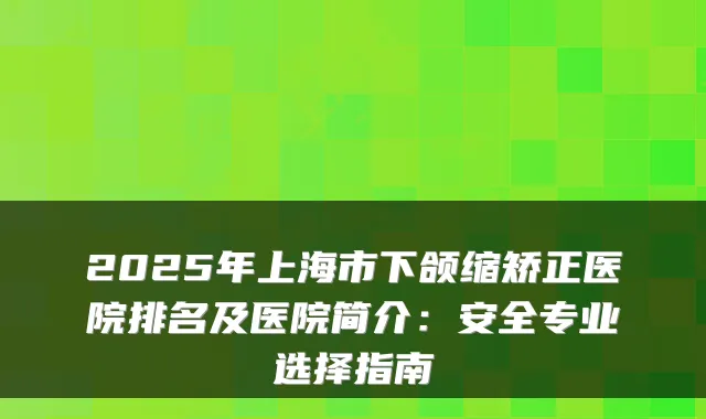 2025年上海市下颌缩矫正医院排名及医院简介：安全专业选择指南
