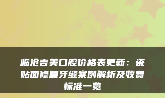 临沧吉美口腔价格表更新：瓷贴面修复牙缝案例解析及收费标准一览