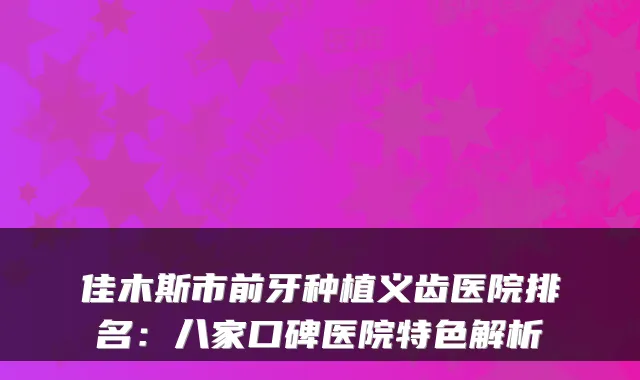 佳木斯市前牙种植义齿医院排名:八家口碑医院特色解析