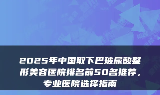 2025年中国取下巴玻尿酸整形美容医院排名前50名推荐,专业医院选择指南