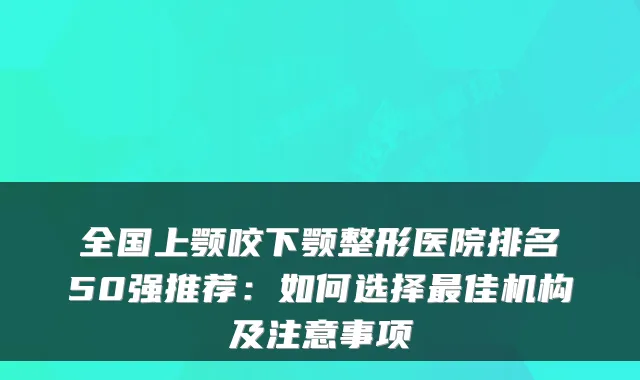 全国上颚咬下颚整形医院排名50强推荐：如何选择佳机构及注意事项