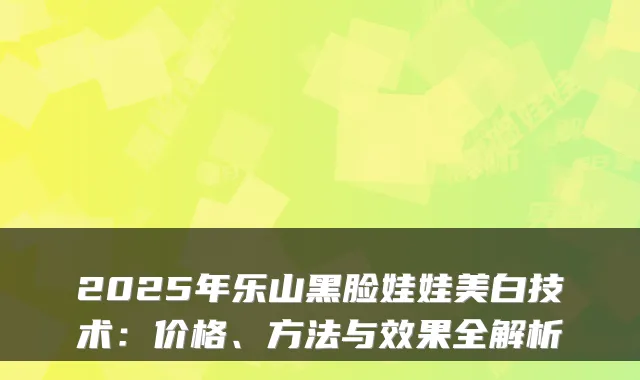 2025年乐山黑脸娃娃美白技术：价格、方法与效果全解析