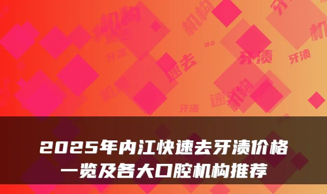 2025年内江快速去牙渍价格一览及各大口腔机构推荐